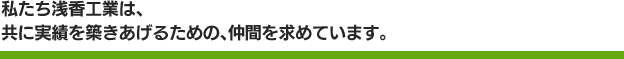 私たち浅香工業は、共に実績を築きあげるための、仲間を求めています。