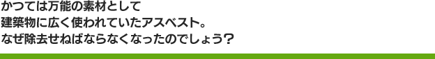 かつては万能の素材として建築物に広く使われていたアスベスト。なぜ除去せねばならなくなったのでしょう？