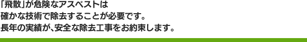 「飛散」が危険なアスベストは確かな技術で除去することが必要です。長年の実績が、安全な除去工事をお約束します。