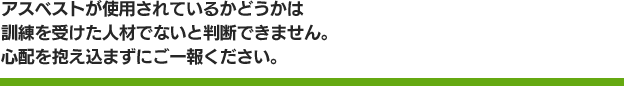 アスベストが使用されているかどうかは訓練を受けた人材でないと判断できません。心配を抱え込まずにご一報ください。