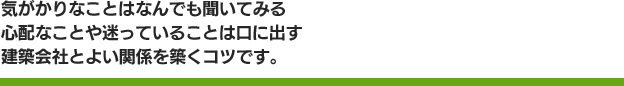 気がかりなことはなんでも聞いてみる心配なことや迷っていることは口に出す建築会社とよい関係を築くコツです。