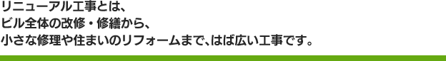 リニューアル工事とは、ビル全体の改修・修繕から、小さな修理や住まいのリフォームまで、はば広い工事です。