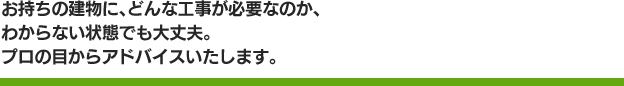 お持ちの建物に、どんな工事が必要なのか、わからない状態でも大丈夫。プロの目からアドバイスいたします。