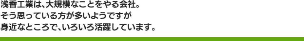 浅香工業は、大規模なことをやる会社。そう思っている方が多いようですが身近なところで、いろいろ活躍しています。