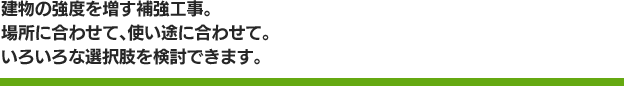 建物の強度を増す補強工事。場所に合わせて、使い途に合わせて。いろいろな選択肢を検討できます。