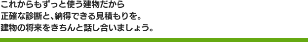 これからもずっと使う建物だから正確な診断と、納得できる見積もりを。建物の将来をきちんと話し合いましょう。